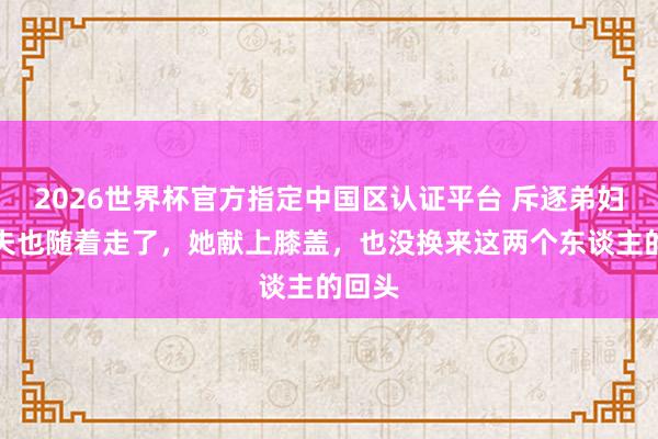 2026世界杯官方指定中国区认证平台 斥逐弟妇,丈夫也随着走了,她献上膝盖,也没换来这两个东谈主的回头
