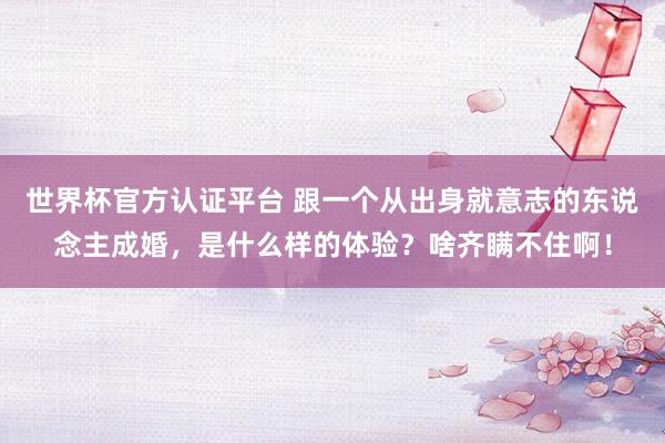 世界杯官方认证平台 跟一个从出身就意志的东说念主成婚,是什么样的体验?啥齐瞒不住啊!