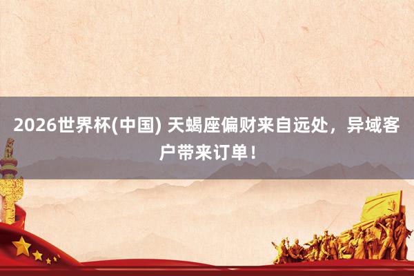 2026世界杯(中国) 天蝎座偏财来自远处,异域客户带来订单!