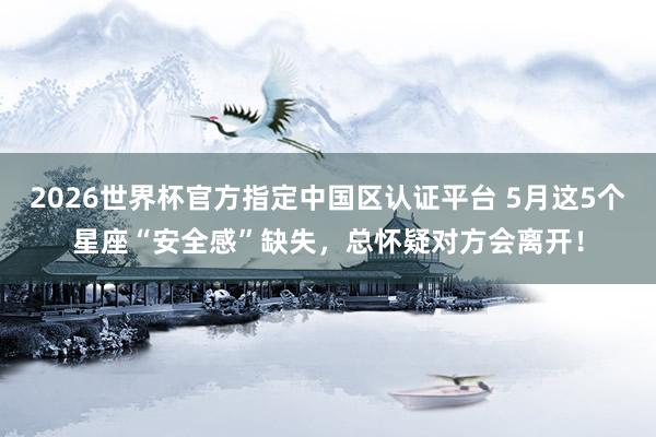 2026世界杯官方指定中国区认证平台 5月这5个星座“安全感”缺失,总怀疑对方会离开!