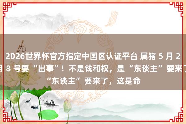2026世界杯官方指定中国区认证平台 属猪 5 月 21 号到 7 月 8 号要 “出事”!不是钱和权,是 “东谈主” 要来了,这是命