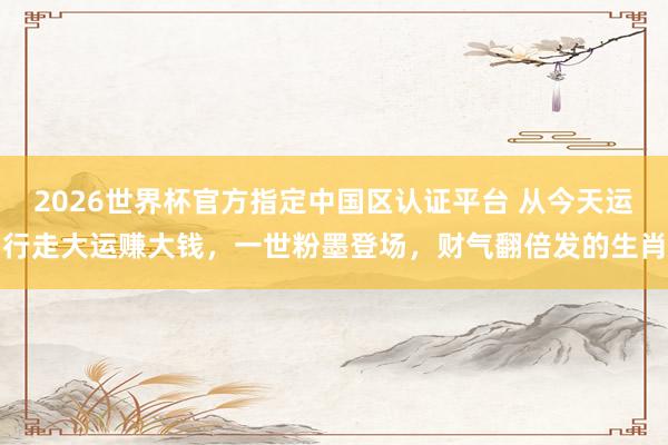 2026世界杯官方指定中国区认证平台 从今天运行走大运赚大钱,一世粉墨登场,财气翻倍发的生肖