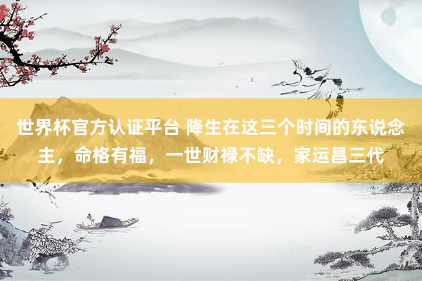 世界杯官方认证平台 降生在这三个时间的东说念主,命格有福,一世财禄不缺,家运昌三代