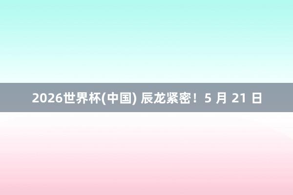 2026世界杯(中国) 辰龙紧密!5 月 21 日