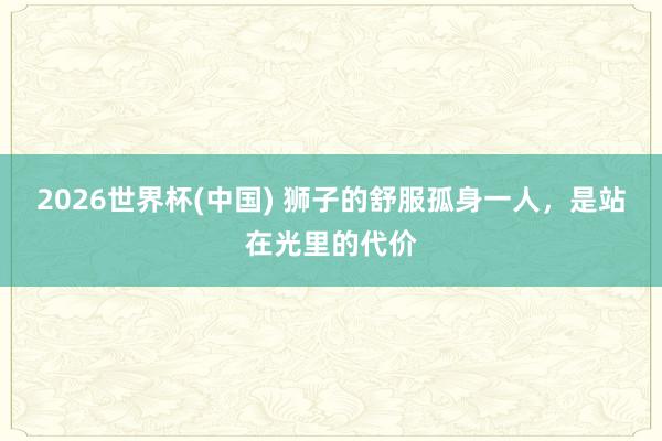2026世界杯(中国) 狮子的舒服孤身一人,是站在光里的代价