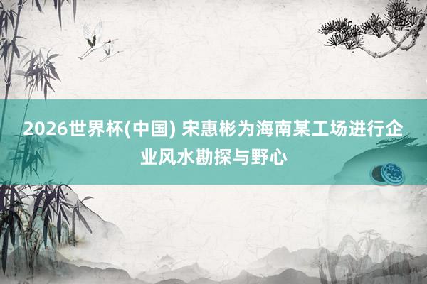 2026世界杯(中国) 宋惠彬为海南某工场进行企业风水勘探与野心