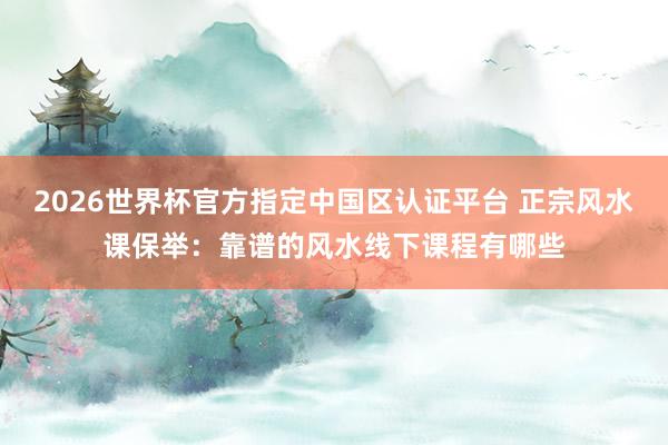 2026世界杯官方指定中国区认证平台 正宗风水课保举:靠谱的风水线下课程有哪些