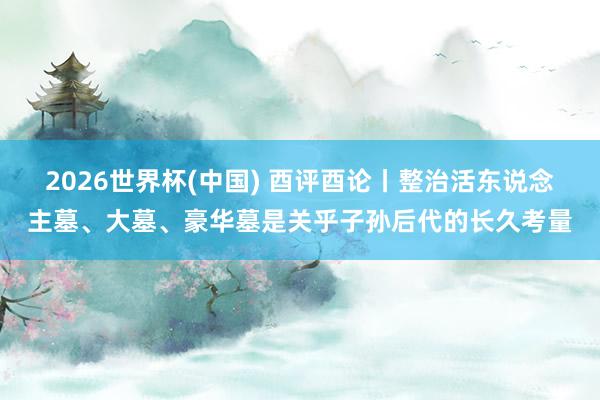 2026世界杯(中国) 酉评酉论丨整治活东说念主墓、大墓、豪华墓是关乎子孙后代的长久考量
