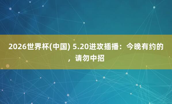 2026世界杯(中国) 5.20进攻插播:今晚有约的,请勿中招