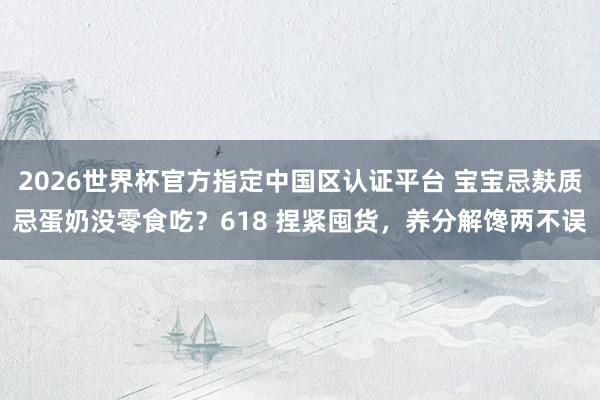 2026世界杯官方指定中国区认证平台 宝宝忌麸质忌蛋奶没零食吃?618 捏紧囤货,养分解馋两不误