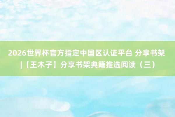 2026世界杯官方指定中国区认证平台 分享书架 |【王木子】分享书架典籍推选阅读(三)