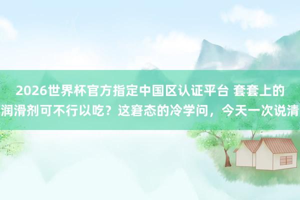 2026世界杯官方指定中国区认证平台 套套上的润滑剂可不行以吃?这窘态的冷学问,今天一次说清