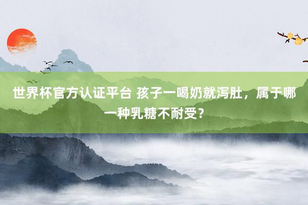世界杯官方认证平台 孩子一喝奶就泻肚,属于哪一种乳糖不耐受?