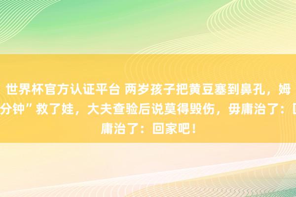 世界杯官方认证平台 两岁孩子把黄豆塞到鼻孔,姆妈“10分钟”救了娃,大夫查验后说莫得毁伤,毋庸治了:回家吧!