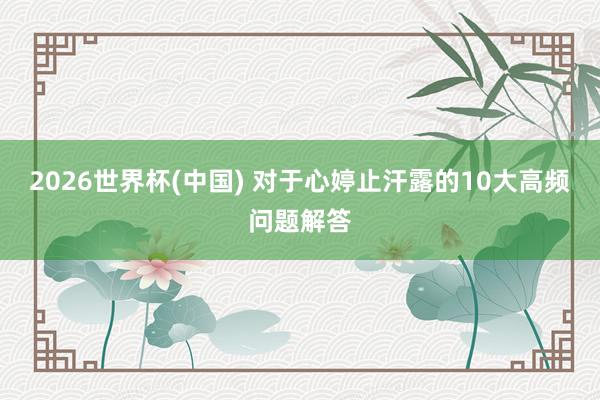 2026世界杯(中国) 对于心婷止汗露的10大高频问题解答