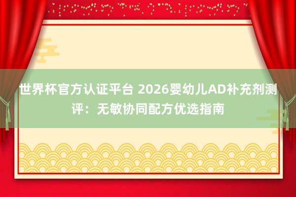 世界杯官方认证平台 2026婴幼儿AD补充剂测评:无敏协同配方优选指南