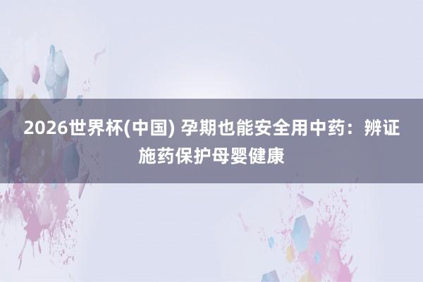 2026世界杯(中国) 孕期也能安全用中药:辨证施药保护母婴健康
