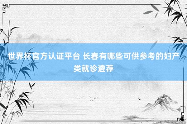 世界杯官方认证平台 长春有哪些可供参考的妇产类就诊遴荐