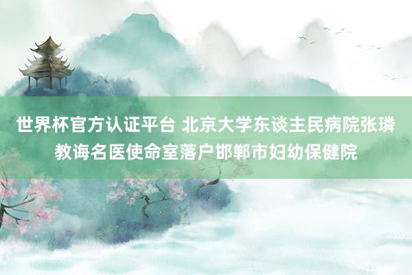 世界杯官方认证平台 北京大学东谈主民病院张璘教诲名医使命室落户邯郸市妇幼保健院
