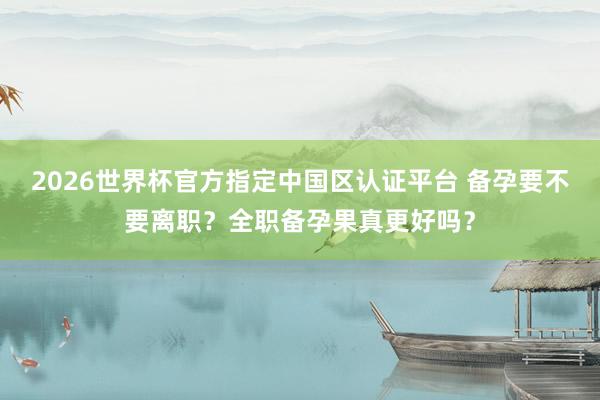 2026世界杯官方指定中国区认证平台 备孕要不要离职？全职备孕果真更好吗？