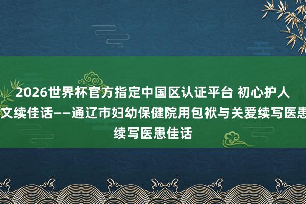 2026世界杯官方指定中国区认证平台 初心护人命 温文续佳话——通辽市妇幼保健院用包袱与关爱续写医患佳话
