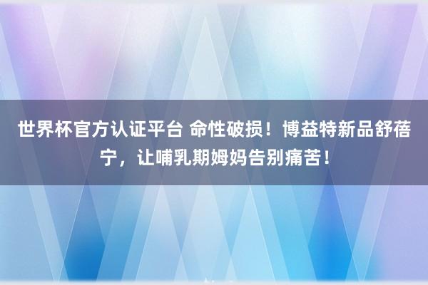世界杯官方认证平台 命性破损!博益特新品舒蓓宁,让哺乳期姆妈告别痛苦!