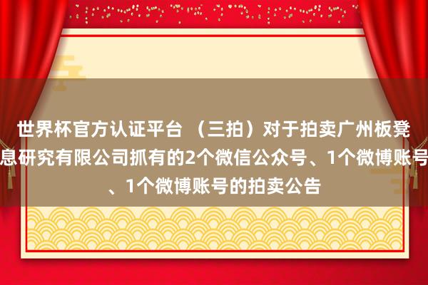 世界杯官方认证平台 (三拍)对于拍卖广州板凳宝宝西宾信息研究有限公司抓有的2个微信公众号、1个微博账号的拍卖公告