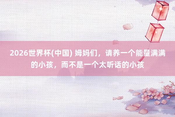 2026世界杯(中国) 姆妈们，请养一个能量满满的小孩，而不是一个太听话的小孩