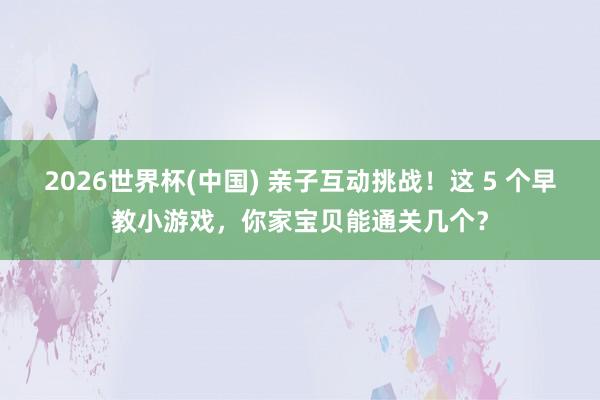 2026世界杯(中国) 亲子互动挑战!这 5 个早教小游戏,你家宝贝能通关几个?