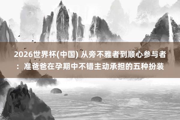 2026世界杯(中国) 从旁不雅者到顺心参与者:准爸爸在孕期中不错主动承担的五种扮装
