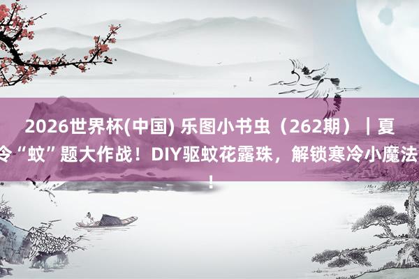 2026世界杯(中国) 乐图小书虫(262期)|夏令“蚊”题大作战!DIY驱蚊花露珠,解锁寒冷小魔法!
