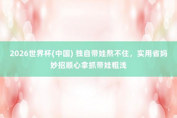 2026世界杯(中国) 独自带娃熬不住,实用省妈妙招顺心拿抓带娃粗浅