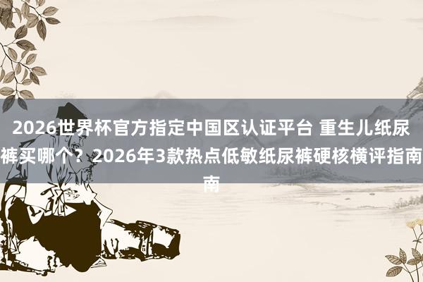 2026世界杯官方指定中国区认证平台 重生儿纸尿裤买哪个?2026年3款热点低敏纸尿裤硬核横评指南