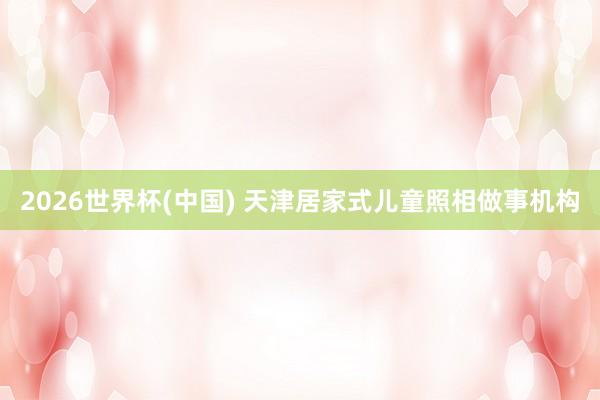 2026世界杯(中国) 天津居家式儿童照相做事机构