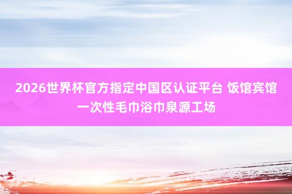 2026世界杯官方指定中国区认证平台 饭馆宾馆一次性毛巾浴巾泉源工场