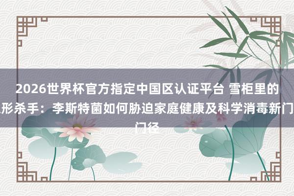 2026世界杯官方指定中国区认证平台 雪柜里的隐形杀手:李斯特菌如何胁迫家庭健康及科学消毒新门径