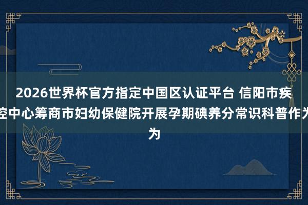 2026世界杯官方指定中国区认证平台 信阳市疾控中心筹商市妇幼保健院开展孕期碘养分常识科普作为