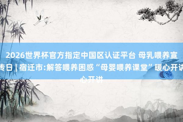 2026世界杯官方指定中国区认证平台 母乳喂养宣传日 | 宿迁市:解答喂养困惑“母婴喂养课堂”暖心开讲