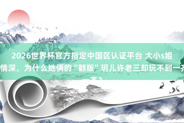 2026世界杯官方指定中国区认证平台 大小s姐妹情深，为什么她俩的“翻版”玥儿许老三却玩不到一齐？