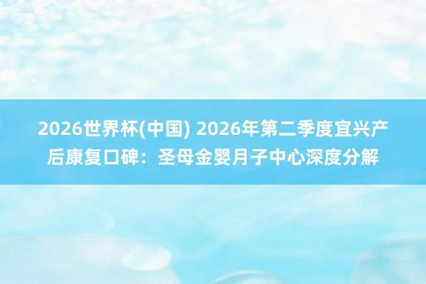 2026世界杯(中国) 2026年第二季度宜兴产后康复口碑:圣母金婴月子中心深度分解