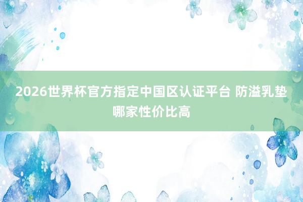 2026世界杯官方指定中国区认证平台 防溢乳垫哪家性价比高