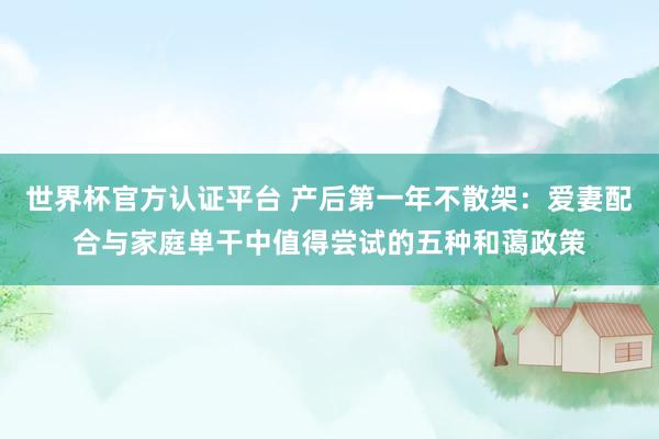 世界杯官方认证平台 产后第一年不散架:爱妻配合与家庭单干中值得尝试的五种和蔼政策