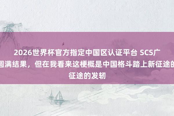 2026世界杯官方指定中国区认证平台 SCS广州赛圆满结果，但在我看来这梗概是中国格斗踏上新征途的发轫