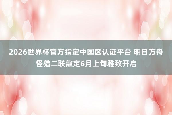 2026世界杯官方指定中国区认证平台 明日方舟怪猎二联敲定6月上旬雅致开启