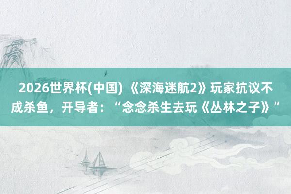 2026世界杯(中国) 《深海迷航2》玩家抗议不成杀鱼,开导者:“念念杀生去玩《丛林之子》”