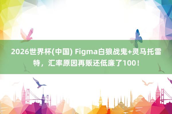 2026世界杯(中国) Figma白狼战鬼+灵马托雷特，汇率原因再贩还低廉了100！
