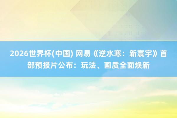 2026世界杯(中国) 网易《逆水寒：新寰宇》首部预报片公布：玩法、画质全面焕新