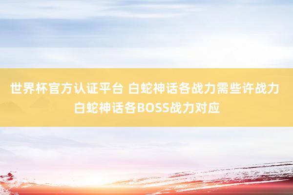 世界杯官方认证平台 白蛇神话各战力需些许战力 白蛇神话各BOSS战力对应