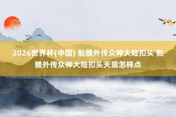 2026世界杯(中国) 骷髅外传众神大陆扣头 骷髅外传众神大陆扣头天禀怎样点