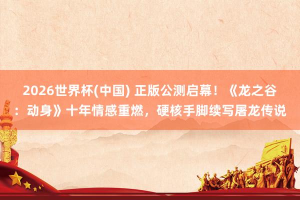 2026世界杯(中国) 正版公测启幕!《龙之谷:动身》十年情感重燃,硬核手脚续写屠龙传说